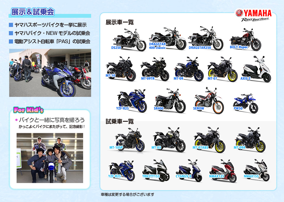 展示＆試乗会 ■ ヤマハスポーツバイクを一挙に展示■ ヤマハバイク・NEWモデルの試乗会■ 電動アシスト自転車  「PAS」の試乗会 For Kid’s ● バイクと一緒に写真を撮ろう かっこよくバイクにまたがって、記念撮影! 展示車一覧：AXIS-Z・BOLT-Rspec・DRAGSTAR250・DRAGSTAR400-classic・DS250・MT-07・MT-09・MT-09TR・MT-10・PW50・SEROW・SR400・YZF-R25　試乗車一覧CYGNUS-X・MT-03・MT-07ABS・MT-09A・MT-10SP・NMAX125・NMAX155・TRICITY155・YZF-R25